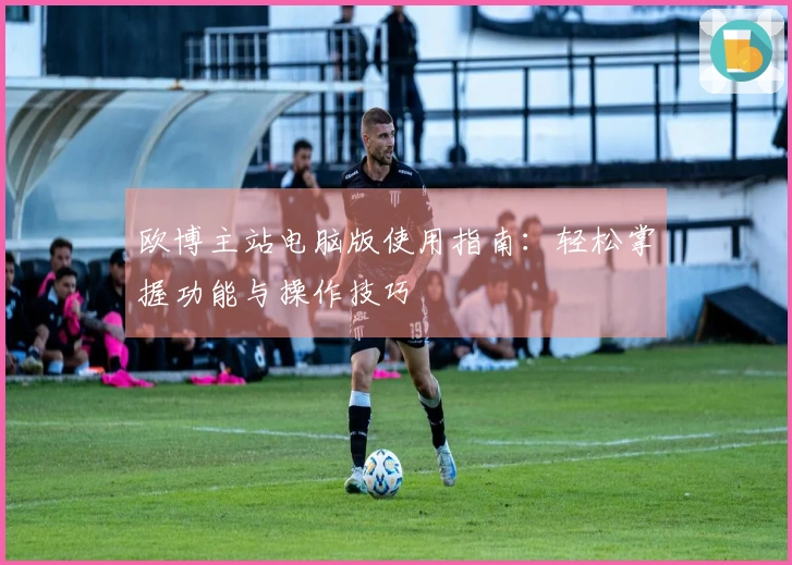 欧博主站电脑版使用指南：轻松掌握功能与操作技巧