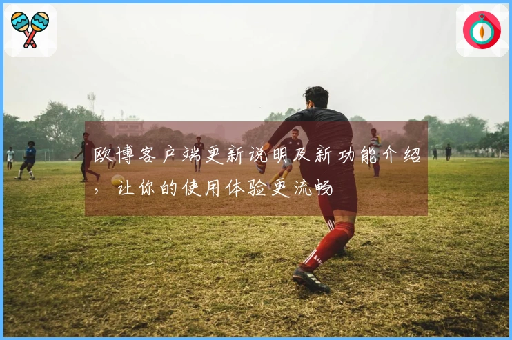 欧博客户端更新说明及新功能介绍，让你的使用体验更流畅