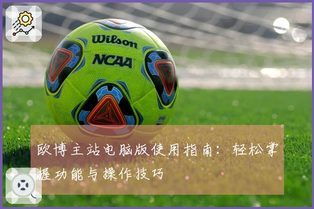 欧博主站电脑版使用指南：轻松掌握功能与操作技巧